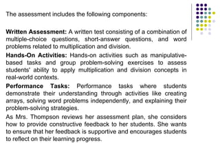 The assessment includes the following components:
Written Assessment: A written test consisting of a combination of
multiple-choice questions, short-answer questions, and word
problems related to multiplication and division.
Hands-On Activities: Hands-on activities such as manipulative-
based tasks and group problem-solving exercises to assess
students' ability to apply multiplication and division concepts in
real-world contexts.
Performance Tasks: Performance tasks where students
demonstrate their understanding through activities like creating
arrays, solving word problems independently, and explaining their
problem-solving strategies.
As Mrs. Thompson reviews her assessment plan, she considers
how to provide constructive feedback to her students. She wants
to ensure that her feedback is supportive and encourages students
to reflect on their learning progress.
 