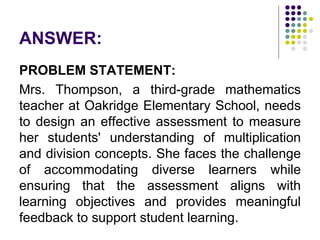 ANSWER:
PROBLEM STATEMENT:
Mrs. Thompson, a third-grade mathematics
teacher at Oakridge Elementary School, needs
to design an effective assessment to measure
her students' understanding of multiplication
and division concepts. She faces the challenge
of accommodating diverse learners while
ensuring that the assessment aligns with
learning objectives and provides meaningful
feedback to support student learning.
 