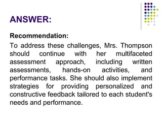 ANSWER:
Recommendation:
To address these challenges, Mrs. Thompson
should continue with her multifaceted
assessment approach, including written
assessments, hands-on activities, and
performance tasks. She should also implement
strategies for providing personalized and
constructive feedback tailored to each student's
needs and performance.
 