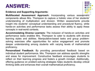 ANSWER:
Evidence and Supporting Arguments:
Multifaceted Assessment Approach: Incorporating various assessment
components allows Mrs. Thompson to capture a holistic view of her students'
understanding of multiplication and division. Written assessments provide
insight into students' conceptual understanding and procedural fluency, while
hands-on activities and performance tasks assess their ability to apply these
concepts in real-world contexts.
Accommodating Diverse Learners: The inclusion of hands-on activities and
performance tasks enables Mrs. Thompson to cater to students with diverse
learning styles and abilities. Manipulative-based tasks and group problem-
solving exercises offer opportunities for active engagement and promote
deeper understanding among students with varying levels of mathematical
proficiency.
Personalized Feedback: By providing personalized feedback based on
individual student performance, Mrs. Thompson can address specific strengths
and areas for improvement. Constructive feedback encourages students to
reflect on their learning progress and fosters a growth mindset. Additionally,
offering guidance on problem-solving strategies helps students develop critical
thinking skills and enhances their overall mathematical proficiency.
 