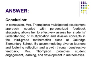 ANSWER:
Conclusion:
In conclusion, Mrs. Thompson's multifaceted assessment
approach, coupled with personalized feedback
strategies, allows her to effectively assess her students'
understanding of multiplication and division concepts in
the third-grade mathematics class at Oakridge
Elementary School. By accommodating diverse learners
and fostering reflection and growth through constructive
feedback, Mrs. Thompson promotes student
engagement, learning, and development in mathematics.
 