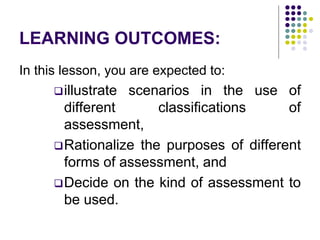 LEARNING OUTCOMES:
In this lesson, you are expected to:
illustrate scenarios in the use of
different classifications of
assessment,
Rationalize the purposes of different
forms of assessment, and
Decide on the kind of assessment to
be used.
 