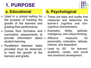 1. PURPOSE
a. Educational
 Used in a school setting for
the purpose of tracking the
growth of the learners and
grading their performance.
 Comes from formative and
summative assessments to
provide information about
student learning.
 Parallelism between tasks
provided must be observed.
to track the growth of the
learners and grade.
b. Psychological
 These are tests and scales that
measures and determine the
learner’s cognitive and non-
cognitive characteristics.
 Examples: Ability, aptitude,
intelligence, and critical thinking.
 Affective measures for
personality, motivation, attitude,
interest, and disposition.
 Used by GC for learners’
academic, career, and social
and emotional development.
 