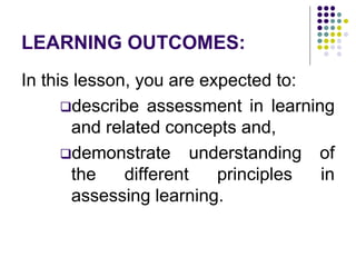 LEARNING OUTCOMES:
In this lesson, you are expected to:
describe assessment in learning
and related concepts and,
demonstrate understanding of
the different principles in
assessing learning.
 