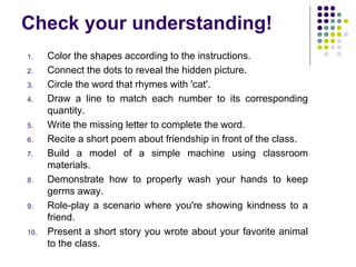Check your understanding!
1. Color the shapes according to the instructions.
2. Connect the dots to reveal the hidden picture.
3. Circle the word that rhymes with 'cat'.
4. Draw a line to match each number to its corresponding
quantity.
5. Write the missing letter to complete the word.
6. Recite a short poem about friendship in front of the class.
7. Build a model of a simple machine using classroom
materials.
8. Demonstrate how to properly wash your hands to keep
germs away.
9. Role-play a scenario where you're showing kindness to a
friend.
10. Present a short story you wrote about your favorite animal
to the class.
 