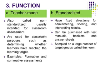 3. FUNCTION
a. Teacher-made
 Also called non-
standardized, usually
intended for classroom
assessment.
 Are used for classroom
purposes, such as
determining whether
learners have reached the
learning target.
 Examples: Formative and
summative assessments
b. Standardized
 Have fixed directions for
administering, scoring, and
interpreting results.
 Can be purchased with test
manuals, booklets, and
answer sheets.
 Sampled on a large number of
target groups called the norm.
 