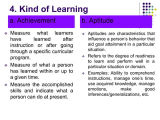 4. Kind of Learning
a. Achievement
 Measure what learners
have learned after
instruction or after going
through a specific curricular
program.
 Measure of what a person
has learned within or up to
a given time.
 Measure the accomplished
skills and indicate what a
person can do at present.
b. Aptitude
 Aptitudes are characteristics that
influence a person’s behavior that
aid goal attainment in a particular
situation.
 Refers to the degree of readiness
to learn and perform well in a
particular situation or domain.
 Examples; Ability to comprehend
instructions, manage one’s time,
use acquired knowledge, manage
emotions, make good
inferences/generalizations, etc.
 