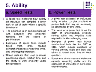 5. Ability
a. Speed Tests
 A speed test measures how quickly
an individual can complete a given
task or set of tasks within a specific
time frame.
 The emphasis is on completing tasks
with accuracy and efficiency,
focusing on the speed of
performance.
 Examples of speed tests include
timed math drills, reading
comprehension tests with time limits,
and timed typing exercises.
 Speed tests are often used to assess
processing speed, reaction time, and
the ability to work efficiently under
time pressure
b. Power Tests
 A power test assesses an individual's
ability to solve complex problems or
perform tasks that may not necessarily
be constrained by time limits.
 The focus of a power test is on the
depth of understanding, problem-
solving ability, and cognitive skills
required to tackle challenging tasks.
 Examples of power tests include
standardized tests like the SAT or
GRE, which include questions of
varying difficulty levels and allow test-
takers to spend more time on each
question.
 Power tests aim to measure intellectual
capacity, reasoning ability, and the
application of knowledge in more open-
ended contexts.
 