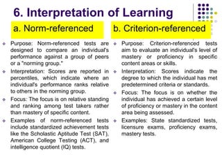 6. Interpretation of Learning
a. Norm-referenced
 Purpose: Norm-referenced tests are
designed to compare an individual's
performance against a group of peers
or a "norming group."
 Interpretation: Scores are reported in
percentiles, which indicate where an
individual's performance ranks relative
to others in the norming group.
 Focus: The focus is on relative standing
and ranking among test takers rather
than mastery of specific content.
 Examples of norm-referenced tests
include standardized achievement tests
like the Scholastic Aptitude Test (SAT),
American College Testing (ACT), and
intelligence quotient (IQ) tests.
b. Criterion-referenced
 Purpose: Criterion-referenced tests
aim to evaluate an individual's level of
mastery or proficiency in specific
content areas or skills.
 Interpretation: Scores indicate the
degree to which the individual has met
predetermined criteria or standards.
 Focus: The focus is on whether the
individual has achieved a certain level
of proficiency or mastery in the content
area being assessed.
 Examples: State standardized tests,
licensure exams, proficiency exams,
mastery tests.
 