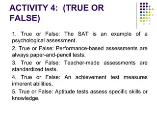 ACTIVITY 4: (TRUE OR
FALSE)
1. True or False: The SAT is an example of a
psychological assessment.
2. True or False: Performance-based assessments are
always paper-and-pencil tests.
3. True or False: Teacher-made assessments are
standardized tests.
4. True or False: An achievement test measures
inherent abilities.
5. True or False: Aptitude tests assess specific skills or
knowledge.
 