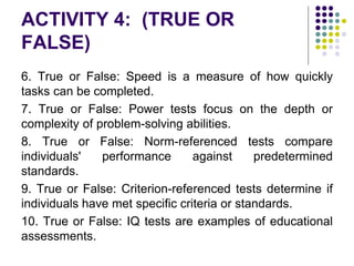 ACTIVITY 4: (TRUE OR
FALSE)
6. True or False: Speed is a measure of how quickly
tasks can be completed.
7. True or False: Power tests focus on the depth or
complexity of problem-solving abilities.
8. True or False: Norm-referenced tests compare
individuals' performance against predetermined
standards.
9. True or False: Criterion-referenced tests determine if
individuals have met specific criteria or standards.
10. True or False: IQ tests are examples of educational
assessments.
 