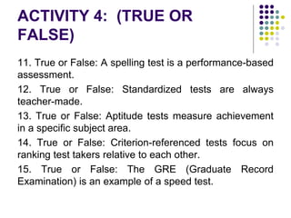 ACTIVITY 4: (TRUE OR
FALSE)
11. True or False: A spelling test is a performance-based
assessment.
12. True or False: Standardized tests are always
teacher-made.
13. True or False: Aptitude tests measure achievement
in a specific subject area.
14. True or False: Criterion-referenced tests focus on
ranking test takers relative to each other.
15. True or False: The GRE (Graduate Record
Examination) is an example of a speed test.
 