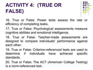 ACTIVITY 4: (TRUE OR
FALSE)
16. True or False: Power tests assess the rate or
efficiency of completing tasks.
17. True or False: Psychological assessments measure
cognitive abilities and emotional intelligence.
18. True or False: Teacher-made assessments are
designed to compare individuals' performance against
each other.
19. True or False: Criterion-referenced tests are used to
determine if individuals have achieved specific
standards.
20. True or False: The ACT (American College Testing)
is a norm-referenced test.
 