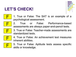 LET’S CHECK!
1. True or False: The SAT is an example of a
psychological assessment.
2. True or False: Performance-based
assessments are always paper-and-pencil tests.
3. True or False: Teacher-made assessments are
standardized tests.
4. True or False: An achievement test measures
inherent abilities.
5. True or False: Aptitude tests assess specific
skills or knowledge.
F
F
F
F
F
 