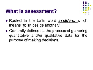 What is assessment?
 Rooted in the Latin word assidere, which
means “to sit beside another.”
 Generally defined as the process of gathering
quantitative and/or qualitative data for the
purpose of making decisions.
 