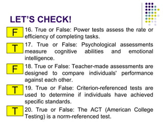 LET’S CHECK!
16. True or False: Power tests assess the rate or
efficiency of completing tasks.
17. True or False: Psychological assessments
measure cognitive abilities and emotional
intelligence.
18. True or False: Teacher-made assessments are
designed to compare individuals' performance
against each other.
19. True or False: Criterion-referenced tests are
used to determine if individuals have achieved
specific standards.
20. True or False: The ACT (American College
Testing) is a norm-referenced test.
F
T
F
T
T
 