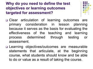 Why do you need to define the test
objectives or learning outcomes
targeted for assessment?
 Clear articulation of learning outcomes are
primary consideration in lesson planning
because it serves as the basis for evaluating the
effectiveness of the teaching and learning
process determined through testing or
assessment.
 Learning objectives/outcomes are measurable
statements that articulate, at the beginning
course, what students should know and be able
to do or value as a result of taking the course.
 