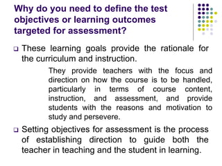 Why do you need to define the test
objectives or learning outcomes
targeted for assessment?
 These learning goals provide the rationale for
the curriculum and instruction.
They provide teachers with the focus and
direction on how the course is to be handled,
particularly in terms of course content,
instruction, and assessment, and provide
students with the reasons and motivation to
study and persevere.
 Setting objectives for assessment is the process
of establishing direction to guide both the
teacher in teaching and the student in learning.
 