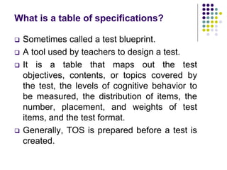 What is a table of specifications?
 Sometimes called a test blueprint.
 A tool used by teachers to design a test.
 It is a table that maps out the test
objectives, contents, or topics covered by
the test, the levels of cognitive behavior to
be measured, the distribution of items, the
number, placement, and weights of test
items, and the test format.
 Generally, TOS is prepared before a test is
created.
 