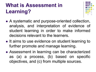 What is Assessment in
Learning?
 A systematic and purpose-oriented collection,
analysis, and interpretation of evidence of
student learning in order to make informed
decisions relevant to the learners.
 It aims to use evidence on student learning to
further promote and manage learning.
 Assessment in learning can be characterized
as (a) a process, (b) based on specific
objectives, and (c) from multiple sources.
 