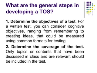 What are the general steps in
developing a TOS?
1. Determine the objectives of a test. For
a written test, you can consider cognitive
objectives, ranging from remembering to
creating ideas, that could be measured
using common formats for testing.
2. Determine the coverage of the test.
Only topics or contents that have been
discussed in class and are relevant should
be included in the test.
 