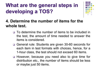 What are the general steps in
developing a TOS?
4. Determine the number of items for the
whole test.
 To determine the number of items to be included in
the test, the amount of time needed to answer the
items is considered.
 General rule: Students are given 30-60 seconds for
each item in test formats with choices, hence, for a
1-hour class, the test should not exceed 60 items.
 However, because you need also to give time for
distribution etc., the number of items should be less
or maybe just 50 items.
 
