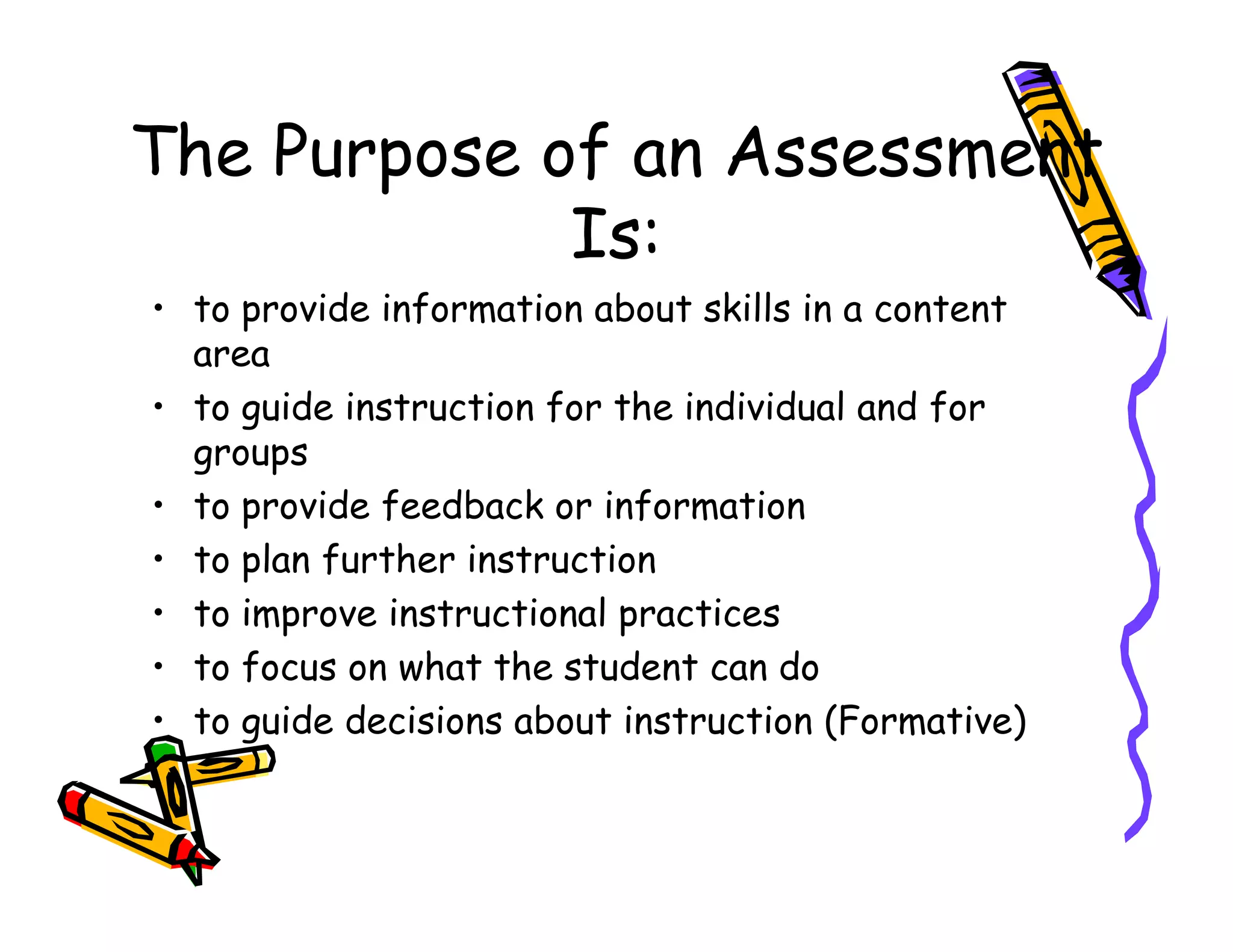 The Purpose of an Assessment
Is:
• to provide information about skills in a content
area
• to guide instruction for the individual and for
groups
• to provide feedback or information
• to plan further instruction
• to improve instructional practices
• to focus on what the student can do
• to guide decisions about instruction (Formative)
 