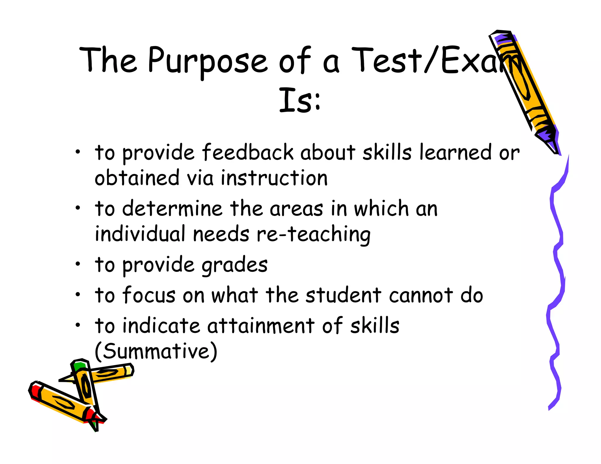 The Purpose of a Test/Exam
Is:
• to provide feedback about skills learned or
obtained via instruction
• to determine the areas in which an
individual needs re-teachingindividual needs re-teaching
• to provide grades
• to focus on what the student cannot do
• to indicate attainment of skills
(Summative)
 
