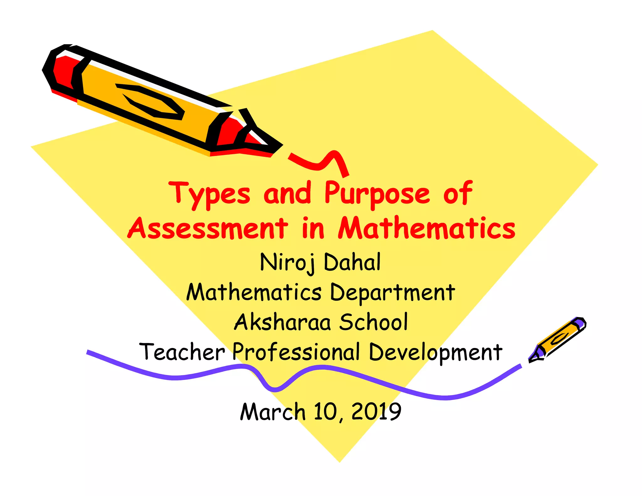 Types and Purpose ofTypes and Purpose of
Assessment in MathematicsAssessment in Mathematics
Types and Purpose ofTypes and Purpose of
Assessment in MathematicsAssessment in Mathematics
Niroj DahalNiroj DahalNiroj DahalNiroj Dahal
Mathematics DepartmentMathematics Department
AksharaaAksharaa SchoolSchool
Teacher Professional DevelopmentTeacher Professional Development
March 10, 2019March 10, 2019
 