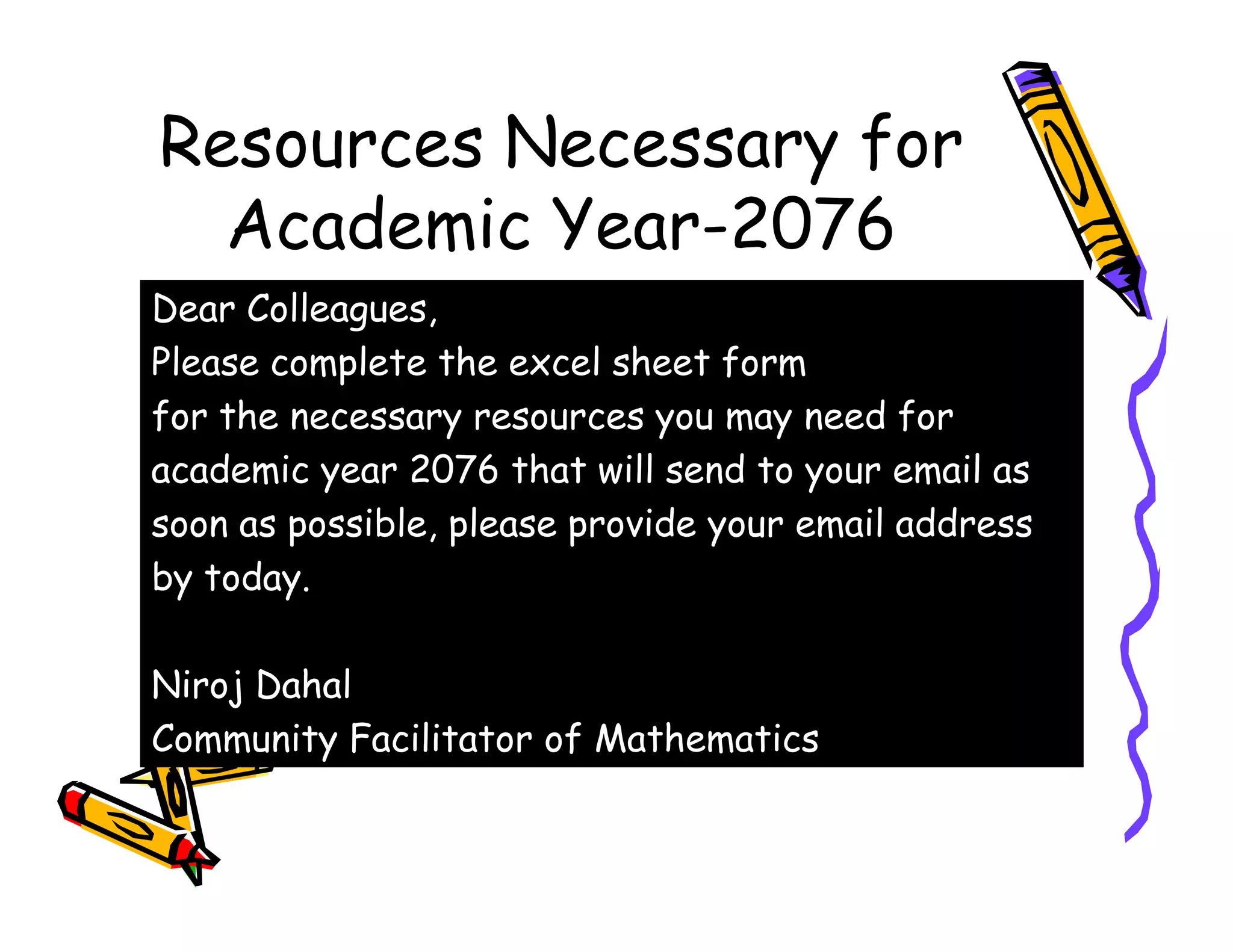 Resources Necessary for
Academic Year-2076
Dear Colleagues,
Please complete the excel sheet form
for the necessary resources you may need for
academic year 2076 that will send to your email asacademic year 2076 that will send to your email as
soon as possible, please provide your email address
by today.
Niroj Dahal
Community Facilitator of Mathematics
 
