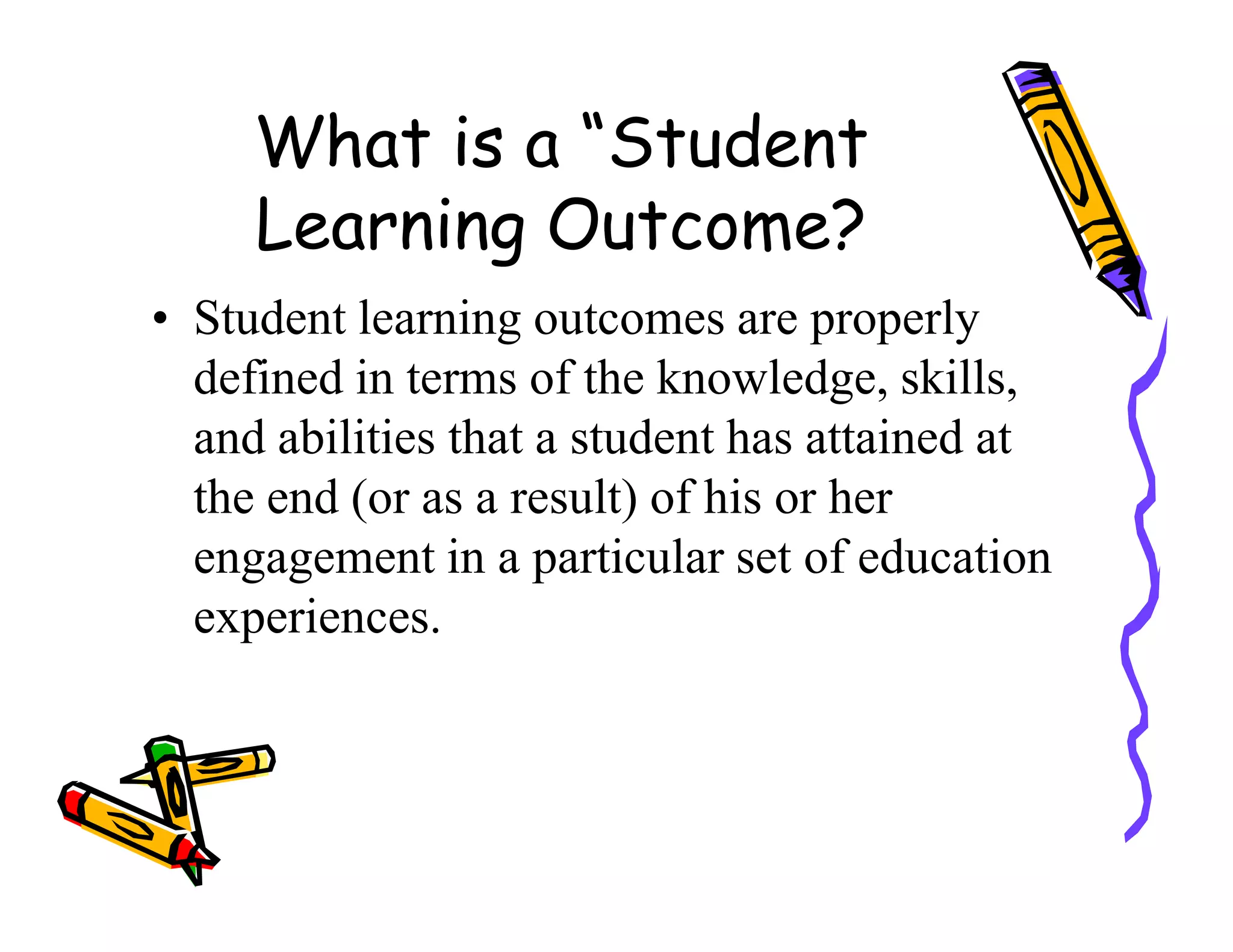 What is a “Student
Learning Outcome?
• Student learning outcomes are properly
defined in terms of the knowledge, skills,
and abilities that a student has attained at
the end (or as a result) of his or herthe end (or as a result) of his or her
engagement in a particular set of education
experiences.
 