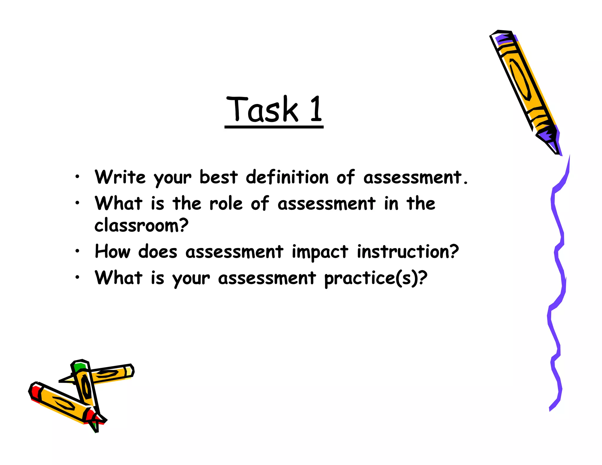 Task 1
• Write your best definition of assessment.
• What is the role of assessment in the
classroom?classroom?
• How does assessment impact instruction?
• What is your assessment practice(s)?
 