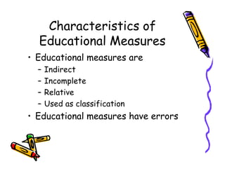 Characteristics of
Educational Measures
• Educational measures are
– Indirect
– Incomplete
– Relative– Relative
– Used as classification
• Educational measures have errors
 