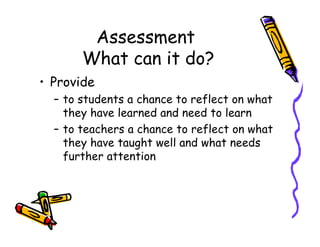 Assessment
What can it do?
• Provide
– to students a chance to reflect on what
they have learned and need to learn
– to teachers a chance to reflect on what– to teachers a chance to reflect on what
they have taught well and what needs
further attention
 