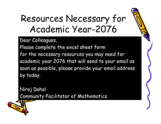 Resources Necessary for
Academic Year-2076
Dear Colleagues,
Please complete the excel sheet form
for the necessary resources you may need for
academic year 2076 that will send to your email asacademic year 2076 that will send to your email as
soon as possible, please provide your email address
by today.
Niroj Dahal
Community Facilitator of Mathematics
 