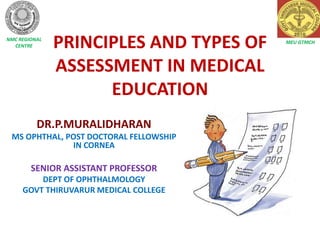 PRINCIPLES AND TYPES OF
ASSESSMENT IN MEDICAL
EDUCATION
DR.P.MURALIDHARAN
MS OPHTHAL, POST DOCTORAL FELLOWSHIP
IN CORNEA
SENIOR ASSISTANT PROFESSOR
DEPT OF OPHTHALMOLOGY
GOVT THIRUVARUR MEDICAL COLLEGE
MEU GTMCH
NMC REGIONAL
CENTRE
 