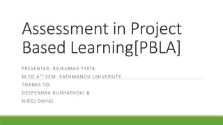 Assessment in Project
Based Learning[PBLA]
PRESENTER: RAJKUMAR TYATA
M.ED.4TH SEM. KATHMANDU UNIVERSITY
THANKS TO:
DEEPENDRA BUDHATHOKI &
NIROJ DAHAL
 