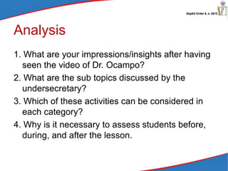 DepEd Order 8, s. 2015
Analysis
1. What are your impressions/insights after having
seen the video of Dr. Ocampo?
2. What are the sub topics discussed by the
undersecretary?
3. Which of these activities can be considered in
each category?
4. Why is it necessary to assess students before,
during, and after the lesson.
 
