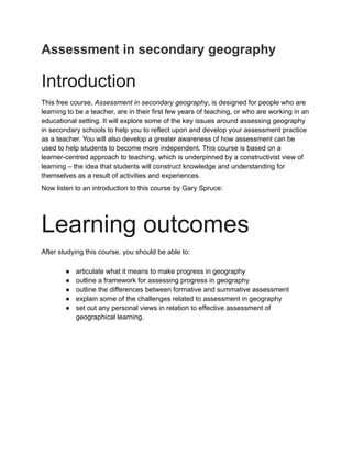 Assessment in secondary geography
Introduction
This free course, Assessment in secondary geography, is designed for people who are
learning to be a teacher, are in their first few years of teaching, or who are working in an
educational setting. It will explore some of the key issues around assessing geography
in secondary schools to help you to reflect upon and develop your assessment practice
as a teacher. You will also develop a greater awareness of how assessment can be
used to help students to become more independent. This course is based on a
learner-centred approach to teaching, which is underpinned by a constructivist view of
learning – the idea that students will construct knowledge and understanding for
themselves as a result of activities and experiences.
Now listen to an introduction to this course by Gary Spruce:
Learning outcomes
After studying this course, you should be able to:
● articulate what it means to make progress in geography
● outline a framework for assessing progress in geography
● outline the differences between formative and summative assessment
● explain some of the challenges related to assessment in geography
● set out any personal views in relation to effective assessment of
geographical learning.
 