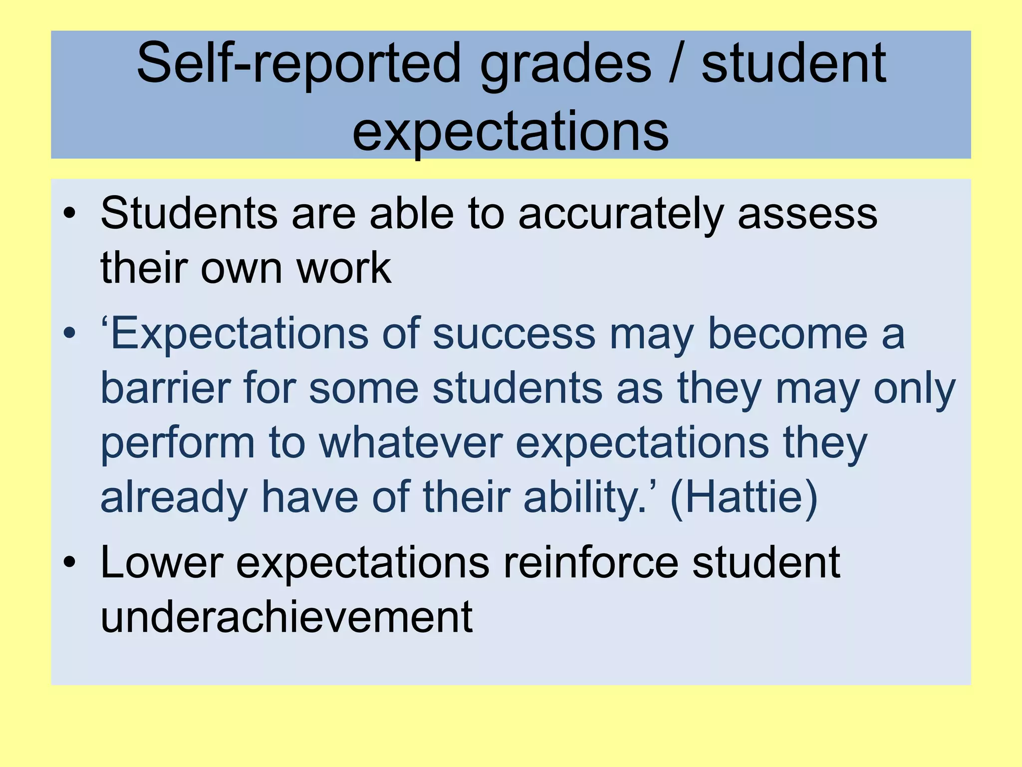 Self-reported grades / student
expectations
• Students are able to accurately assess
their own work
• ‘Expectations of success may become a
barrier for some students as they may only
perform to whatever expectations they
already have of their ability.’ (Hattie)
• Lower expectations reinforce student
underachievement

 