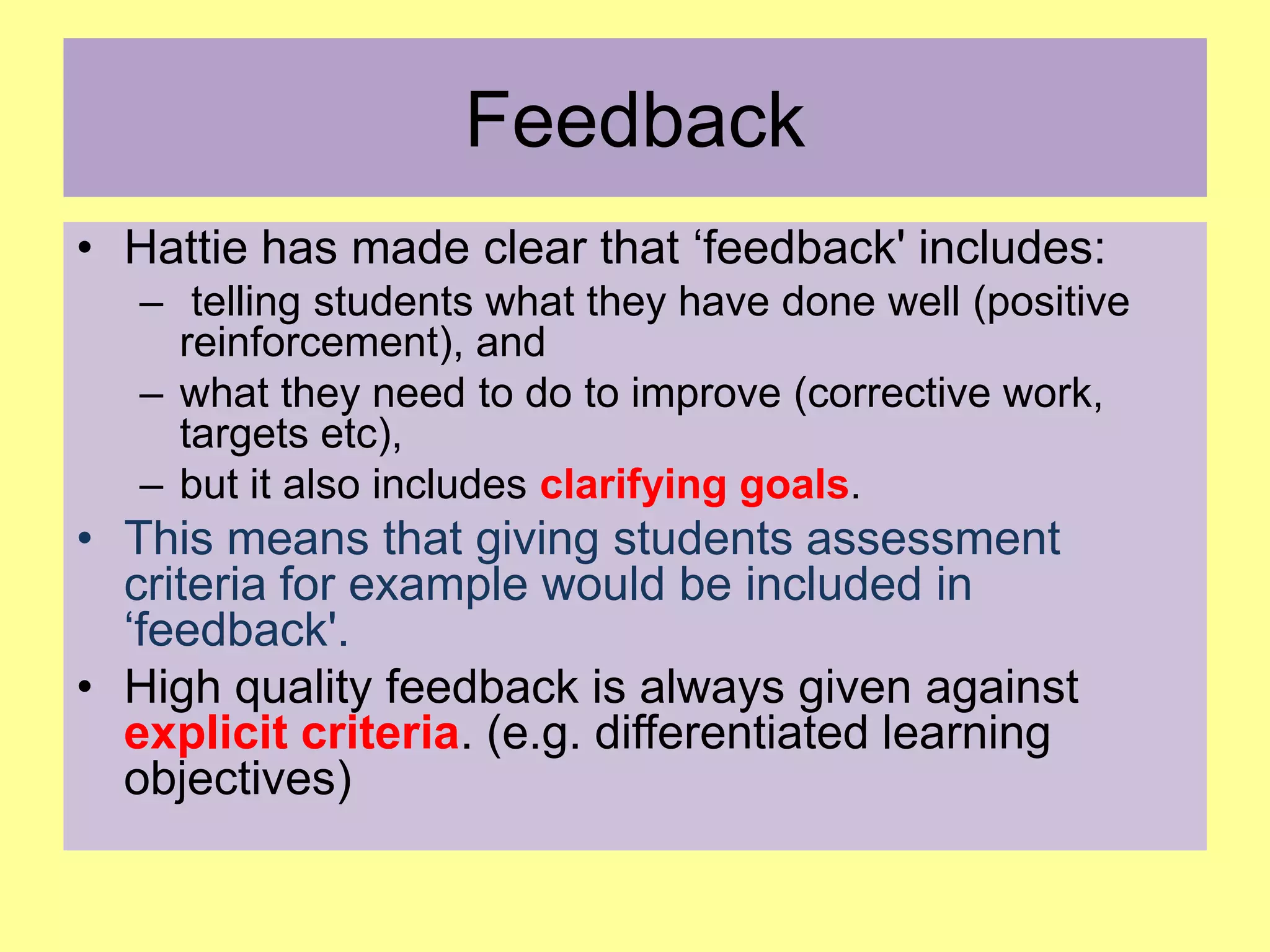 Feedback
• Hattie has made clear that ‘feedback' includes:
– telling students what they have done well (positive
reinforcement), and
– what they need to do to improve (corrective work,
targets etc),
– but it also includes clarifying goals.

• This means that giving students assessment
criteria for example would be included in
‘feedback'.
• High quality feedback is always given against
explicit criteria. (e.g. differentiated learning
objectives)

 