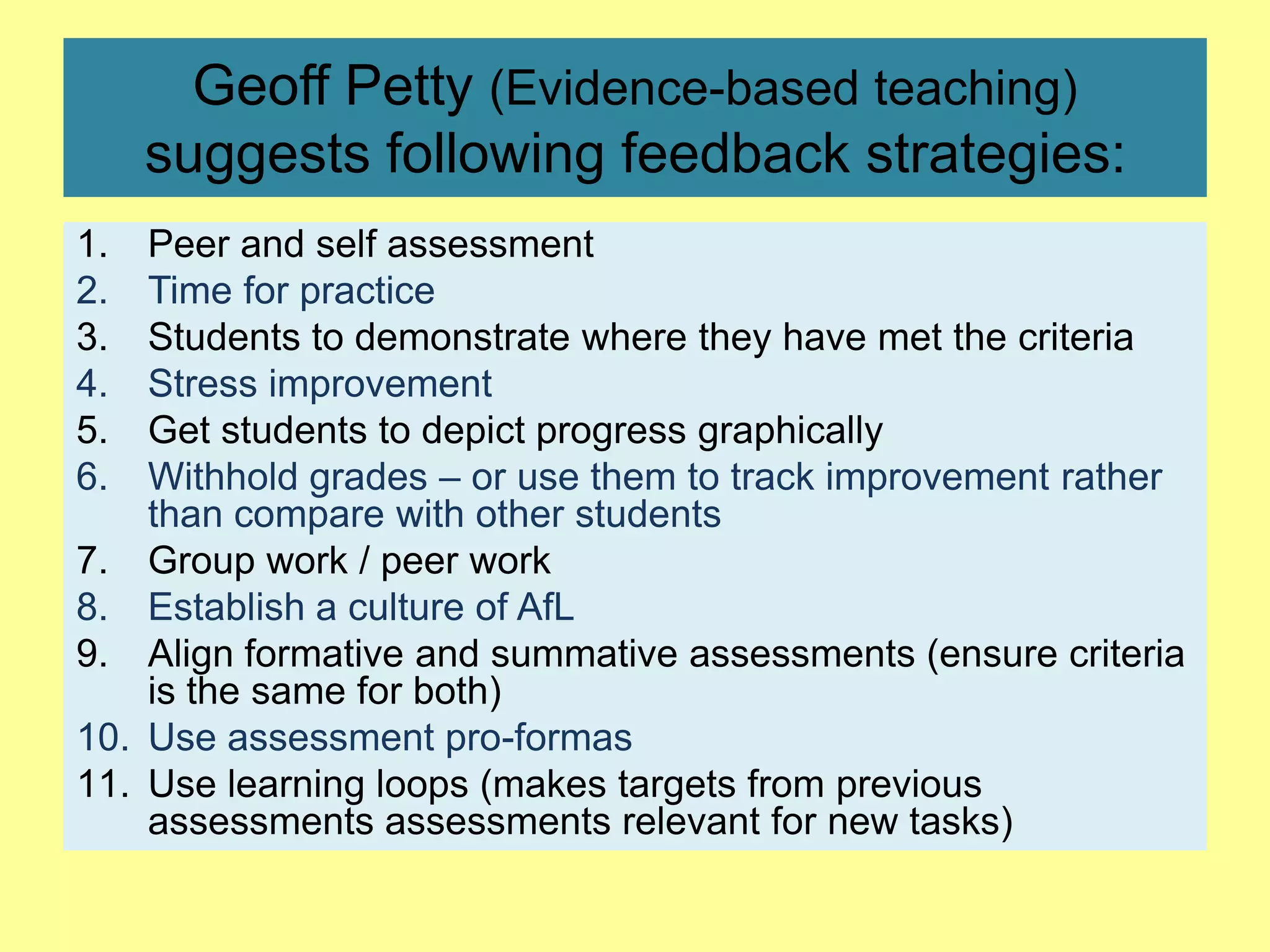 Geoff Petty (Evidence-based teaching)
suggests following feedback strategies:
1.
2.
3.
4.
5.
6.

Peer and self assessment
Time for practice
Students to demonstrate where they have met the criteria
Stress improvement
Get students to depict progress graphically
Withhold grades – or use them to track improvement rather
than compare with other students
7. Group work / peer work
8. Establish a culture of AfL
9. Align formative and summative assessments (ensure criteria
is the same for both)
10. Use assessment pro-formas
11. Use learning loops (makes targets from previous
assessments assessments relevant for new tasks)

 