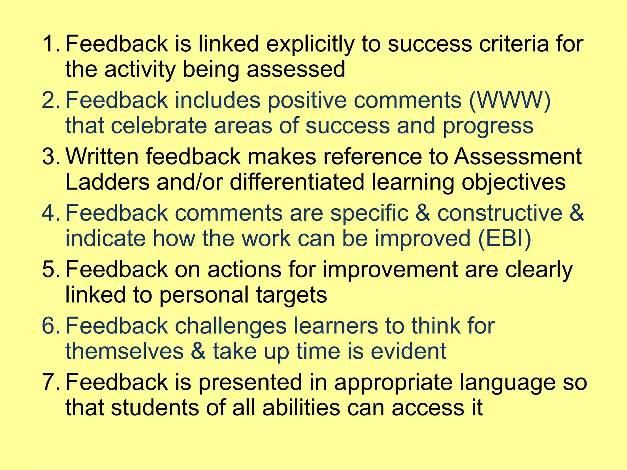 1. Feedback is linked explicitly to success criteria for
the activity being assessed
2. Feedback includes positive comments (WWW)
that celebrate areas of success and progress
3. Written feedback makes reference to Assessment
Ladders and/or differentiated learning objectives
4. Feedback comments are specific & constructive &
indicate how the work can be improved (EBI)
5. Feedback on actions for improvement are clearly
linked to personal targets
6. Feedback challenges learners to think for
themselves & take up time is evident
7. Feedback is presented in appropriate language so
that students of all abilities can access it

 