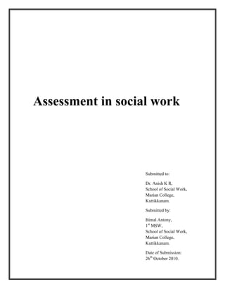Assessment in social work
Submitted to:
Dr. Anish K R,
School of Social Work,
Marian College,
Kuttikkanam.
Submitted by:
Bimal Antony,
1st
MSW,
School of Social Work,
Marian College,
Kuttikkanam.
Date of Submission:
26th
October 2010.
 