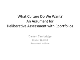 What Culture Do We Want?
An Argument for
Deliberative Assessment with Eportfolios
Darren Cambridge
October 22, 2010
Assessment Institute
 