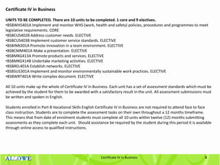 3Certificate IV in Business
Certificate IV in Business
UNITS TO BE COMPLETED. There are 10 units to be completed. 1 core and 9 electives.
•BSBWHS401A Implement and monitor WHS (work, health and safety) policies, procedures and programmes to meet
legislative requirements. CORE
•BSBCUS402B Address customer needs. ELECTIVE
•BSBCUS403B Implement customer service standards. ELECTIVE
•BSBINN301A Promote innovation in a team environment. ELECTIVE
•BSBCMM401A Make a presentation. ELECTIVE
•BSBMKG413A Promote products and services. ELECTIVE
•BSBMKG414B Undertake marketing activities. ELECTIVE
•BSBREL401A Establish networks. ELECTIVE
•BSBSUS301A Implement and monitor environmentally sustainable work practices. ELECTIVE
•BSBWRT401A Write complex document. ELECTIVE
All 10 units make up the whole of Certificate IV in Business. Each unit has a set of assessment standards which must be
achieved by the student for them to be awarded with a satisfactory result in the unit. All assessment submissions must
be written and spoken in English.
Students enrolled in Part B Vocational Skills English Certificate IV in Business are not required to attend face to face
class instruction. Students are to complete the assessment tasks on their own throughout a 12 months timeframe.
This means that from date of enrolment students must complete all 10 units within twelve (12) months submitting
assessments as they complete each unit. Should assistance be required by the student during this period it is available
through online access to qualified instructions.
 