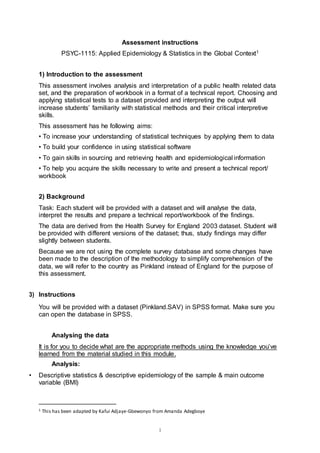 1
Assessment instructions
PSYC-1115: Applied Epidemiology & Statistics in the Global Context1
1) Introduction to the assessment
This assessment involves analysis and interpretation of a public health related data
set, and the preparation of workbook in a format of a technical report. Choosing and
applying statistical tests to a dataset provided and interpreting the output will
increase students’ familiarity with statistical methods and their critical interpretive
skills.
This assessment has he following aims:
• To increase your understanding of statistical techniques by applying them to data
• To build your confidence in using statistical software
• To gain skills in sourcing and retrieving health and epidemiological information
• To help you acquire the skills necessary to write and present a technical report/
workbook
2) Background
Task: Each student will be provided with a dataset and will analyse the data,
interpret the results and prepare a technical report/workbook of the findings.
The data are derived from the Health Survey for England 2003 dataset. Student will
be provided with different versions of the dataset; thus, study findings may differ
slightly between students.
Because we are not using the complete survey database and some changes have
been made to the description of the methodology to simplify comprehension of the
data, we will refer to the country as Pinkland instead of England for the purpose of
this assessment.
3) Instructions
You will be provided with a dataset (Pinkland.SAV) in SPSS format. Make sure you
can open the database in SPSS.
Analysing the data
It is for you to decide what are the appropriate methods using the knowledge you’ve
learned from the material studied in this module.
Analysis:
• Descriptive statistics & descriptive epidemiology of the sample & main outcome
variable (BMI)
1 This has been adapted by Kafui Adjaye-Gbewonyo from Amanda Adegboye
 