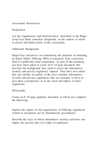 Assessment Instructions
Preparation
Use the organization and characteristics, described in the Mega-
Corp Case Study (attached alongwith) as the context in which
to answer the bullet points in this assessment.
Additional Background
Mega-Corp executives are considering the potential of initiating
an Initial Public Offering (IPO) to transition from a privately
held to a publically held corporation. As part of that planning,
you have been asked to create an 8–10 page document that
provides the background they need to assess the information
security and privacy regulatory impacts. They have also asked
that you include an outline of the most common information
security and privacy regulations that are currently in force to
give them a perspective as to the reach and impact of these
regulations.
Deliverable
Create an 8–10 page guidance document in which you complete
the following:
Explain the impact on the organization of differing regulations
related to encryption use by international governments.
Describe the ways in which information security activities can
impact the privacy and civil rights of employees.
 