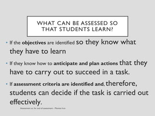 WHAT CAN BE ASSESSED SO
THAT STUDENTS LEARN?
• If the objectives are identified so they know what
they have to learn
• If they know how to anticipate and plan actions that they
have to carry out to succeed in a task.
• If assessment criteria are identified and, therefore,
students can decide if the task is carried out
effectively.
 