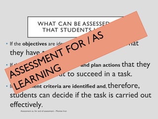 WHAT CAN BE ASSESSED SO
THAT STUDENTS LEARN?
• If the objectives are identified so they know what
they have to learn
• If they know how to anticipate and plan actions that they
have to carry out to succeed in a task.
• If assessment criteria are identified and, therefore,
students can decide if the task is carried out
effectively.
 